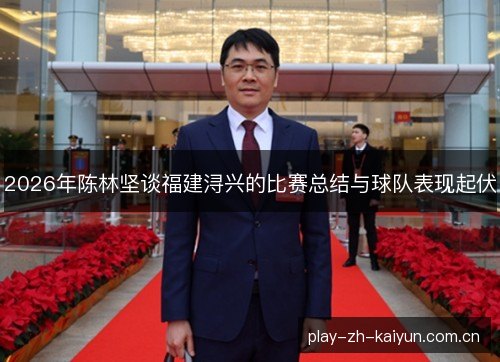 2026年陈林坚谈福建浔兴的比赛总结与球队表现起伏 2026年陈林坚谈福建浔兴的比赛总结与球队表现起伏
